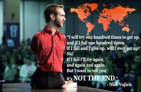 Nick Vujicic Quotes I will try hundred times to get up and if I fail hundred times if I fail and I give up do you think I’m ever going to get up? No! But if I fail I try again and again and again. But I just want you to know it is not the end